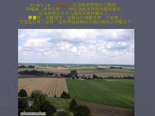PLACE 58 ： 滑鐵盧 ，紀念敗軍將領的古戰場。 滑鐵盧—世界上惟一一個紀念敗軍將領的戰場遺址， 這本身便足以令人感到詫異和驚奇了。 在這裡，喜歡探究歷史興衰的參觀者會產生遐想： 究竟是什麼力量將一度與拿破侖擦肩而過的勝利之神驅走？ 