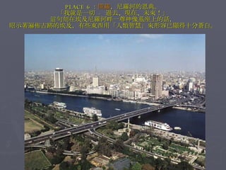 PLACE 6 ： 開羅 ，尼羅河的恩典。 「我就是一切  -  過去、現在、未來！」 這句刻在埃及尼羅河畔一尊神像基座上的話， 昭示著遍佈古跡的埃及，有些東西用「人類智慧」來形容已顯得十分蒼白。 