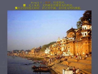 PLACE 7 ： 恆河 ，印度聖河。 從歷史上來看，文明總是伴隨著水的源流。 恆河之於印度正如同黃河之於中國，是印度文明的搖籃。 