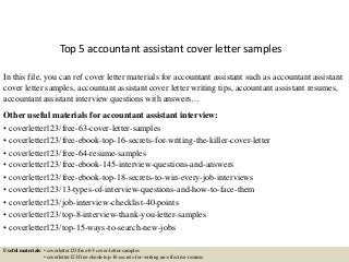 Top 5 accountant assistant cover letter samples
In this file, you can ref cover letter materials for accountant assistant such as accountant assistant
cover letter samples, accountant assistant cover letter writing tips, accountant assistant resumes,
accountant assistant interview questions with answers…
Other useful materials for accountant assistant interview:
• coverletter123/free-63-cover-letter-samples
• coverletter123/free-ebook-top-16-secrets-for-writing-the-killer-cover-letter
• coverletter123/free-64-resume-samples
• coverletter123/free-ebook-145-interview-questions-and-answers
• coverletter123/free-ebook-top-18-secrets-to-win-every-job-interviews
• coverletter123/13-types-of-interview-questions-and-how-to-face-them
• coverletter123/job-interview-checklist-40-points
• coverletter123/top-8-interview-thank-you-letter-samples
• coverletter123/top-15-ways-to-search-new-jobs
Useful materials: • coverletter123/free-63-cover-letter-samples
• coverletter123/free-ebook-top-16-secrets-for-writing-an-effective-resume
 