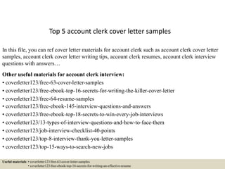 Top 5 account clerk cover letter samples
In this file, you can ref cover letter materials for account clerk such as account clerk cover letter
samples, account clerk cover letter writing tips, account clerk resumes, account clerk interview
questions with answers…
Other useful materials for account clerk interview:
• coverletter123/free-63-cover-letter-samples
• coverletter123/free-ebook-top-16-secrets-for-writing-the-killer-cover-letter
• coverletter123/free-64-resume-samples
• coverletter123/free-ebook-145-interview-questions-and-answers
• coverletter123/free-ebook-top-18-secrets-to-win-every-job-interviews
• coverletter123/13-types-of-interview-questions-and-how-to-face-them
• coverletter123/job-interview-checklist-40-points
• coverletter123/top-8-interview-thank-you-letter-samples
• coverletter123/top-15-ways-to-search-new-jobs
Useful materials: • coverletter123/free-63-cover-letter-samples
• coverletter123/free-ebook-top-16-secrets-for-writing-an-effective-resume
 