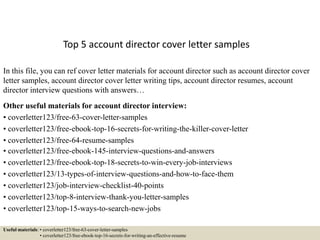 Top 5 account director cover letter samples
In this file, you can ref cover letter materials for account director such as account director cover
letter samples, account director cover letter writing tips, account director resumes, account
director interview questions with answers…
Other useful materials for account director interview:
• coverletter123/free-63-cover-letter-samples
• coverletter123/free-ebook-top-16-secrets-for-writing-the-killer-cover-letter
• coverletter123/free-64-resume-samples
• coverletter123/free-ebook-145-interview-questions-and-answers
• coverletter123/free-ebook-top-18-secrets-to-win-every-job-interviews
• coverletter123/13-types-of-interview-questions-and-how-to-face-them
• coverletter123/job-interview-checklist-40-points
• coverletter123/top-8-interview-thank-you-letter-samples
• coverletter123/top-15-ways-to-search-new-jobs
Useful materials: • coverletter123/free-63-cover-letter-samples
• coverletter123/free-ebook-top-16-secrets-for-writing-an-effective-resume
 