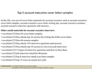 Top 5 account executive cover letter samples
In this file, you can ref cover letter materials for account executive such as account executive
cover letter samples, account executive cover letter writing tips, account executive resumes,
account executive interview questions with answers…
Other useful materials for account executive interview:
• coverletter123/free-63-cover-letter-samples
• coverletter123/free-ebook-top-16-secrets-for-writing-the-killer-cover-letter
• coverletter123/free-64-resume-samples
• coverletter123/free-ebook-145-interview-questions-and-answers
• coverletter123/free-ebook-top-18-secrets-to-win-every-job-interviews
• coverletter123/13-types-of-interview-questions-and-how-to-face-them
• coverletter123/job-interview-checklist-40-points
• coverletter123/top-8-interview-thank-you-letter-samples
• coverletter123/top-15-ways-to-search-new-jobs
Useful materials: • coverletter123/free-63-cover-letter-samples
• coverletter123/free-ebook-top-16-secrets-for-writing-an-effective-resume
 