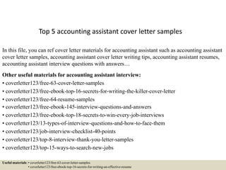 Top 5 accounting assistant cover letter samples
In this file, you can ref cover letter materials for accounting assistant such as accounting assistant
cover letter samples, accounting assistant cover letter writing tips, accounting assistant resumes,
accounting assistant interview questions with answers…
Other useful materials for accounting assistant interview:
• coverletter123/free-63-cover-letter-samples
• coverletter123/free-ebook-top-16-secrets-for-writing-the-killer-cover-letter
• coverletter123/free-64-resume-samples
• coverletter123/free-ebook-145-interview-questions-and-answers
• coverletter123/free-ebook-top-18-secrets-to-win-every-job-interviews
• coverletter123/13-types-of-interview-questions-and-how-to-face-them
• coverletter123/job-interview-checklist-40-points
• coverletter123/top-8-interview-thank-you-letter-samples
• coverletter123/top-15-ways-to-search-new-jobs
Useful materials: • coverletter123/free-63-cover-letter-samples
• coverletter123/free-ebook-top-16-secrets-for-writing-an-effective-resume
 