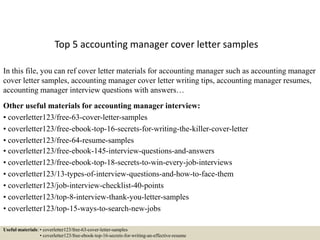 Top 5 accounting manager cover letter samples
In this file, you can ref cover letter materials for accounting manager such as accounting manager
cover letter samples, accounting manager cover letter writing tips, accounting manager resumes,
accounting manager interview questions with answers…
Other useful materials for accounting manager interview:
• coverletter123/free-63-cover-letter-samples
• coverletter123/free-ebook-top-16-secrets-for-writing-the-killer-cover-letter
• coverletter123/free-64-resume-samples
• coverletter123/free-ebook-145-interview-questions-and-answers
• coverletter123/free-ebook-top-18-secrets-to-win-every-job-interviews
• coverletter123/13-types-of-interview-questions-and-how-to-face-them
• coverletter123/job-interview-checklist-40-points
• coverletter123/top-8-interview-thank-you-letter-samples
• coverletter123/top-15-ways-to-search-new-jobs
Useful materials: • coverletter123/free-63-cover-letter-samples
• coverletter123/free-ebook-top-16-secrets-for-writing-an-effective-resume
 