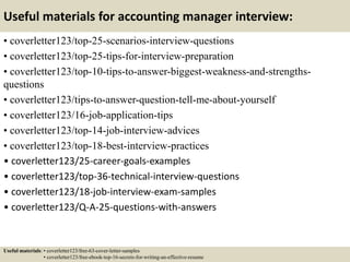 Useful materials for accounting manager interview:
• coverletter123/top-25-scenarios-interview-questions
• coverletter123/top-25-tips-for-interview-preparation
• coverletter123/top-10-tips-to-answer-biggest-weakness-and-strengths-
questions
• coverletter123/tips-to-answer-question-tell-me-about-yourself
• coverletter123/16-job-application-tips
• coverletter123/top-14-job-interview-advices
• coverletter123/top-18-best-interview-practices
• coverletter123/25-career-goals-examples
• coverletter123/top-36-technical-interview-questions
• coverletter123/18-job-interview-exam-samples
• coverletter123/Q-A-25-questions-with-answers
Useful materials: • coverletter123/free-63-cover-letter-samples
• coverletter123/free-ebook-top-16-secrets-for-writing-an-effective-resume
 