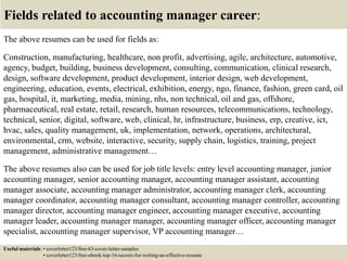 Fields related to accounting manager career:
The above resumes can be used for fields as:
Construction, manufacturing, healthcare, non profit, advertising, agile, architecture, automotive,
agency, budget, building, business development, consulting, communication, clinical research,
design, software development, product development, interior design, web development,
engineering, education, events, electrical, exhibition, energy, ngo, finance, fashion, green card, oil
gas, hospital, it, marketing, media, mining, nhs, non technical, oil and gas, offshore,
pharmaceutical, real estate, retail, research, human resources, telecommunications, technology,
technical, senior, digital, software, web, clinical, hr, infrastructure, business, erp, creative, ict,
hvac, sales, quality management, uk, implementation, network, operations, architectural,
environmental, crm, website, interactive, security, supply chain, logistics, training, project
management, administrative management…
The above resumes also can be used for job title levels: entry level accounting manager, junior
accounting manager, senior accounting manager, accounting manager assistant, accounting
manager associate, accounting manager administrator, accounting manager clerk, accounting
manager coordinator, accounting manager consultant, accounting manager controller, accounting
manager director, accounting manager engineer, accounting manager executive, accounting
manager leader, accounting manager manager, accounting manager officer, accounting manager
specialist, accounting manager supervisor, VP accounting manager…
Useful materials: • coverletter123/free-63-cover-letter-samples
• coverletter123/free-ebook-top-16-secrets-for-writing-an-effective-resume
 