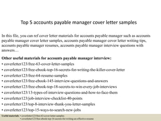 Top 5 accounts payable manager cover letter samples
In this file, you can ref cover letter materials for accounts payable manager such as accounts
payable manager cover letter samples, accounts payable manager cover letter writing tips,
accounts payable manager resumes, accounts payable manager interview questions with
answers…
Other useful materials for accounts payable manager interview:
• coverletter123/free-63-cover-letter-samples
• coverletter123/free-ebook-top-16-secrets-for-writing-the-killer-cover-letter
• coverletter123/free-64-resume-samples
• coverletter123/free-ebook-145-interview-questions-and-answers
• coverletter123/free-ebook-top-18-secrets-to-win-every-job-interviews
• coverletter123/13-types-of-interview-questions-and-how-to-face-them
• coverletter123/job-interview-checklist-40-points
• coverletter123/top-8-interview-thank-you-letter-samples
• coverletter123/top-15-ways-to-search-new-jobs
Useful materials: • coverletter123/free-63-cover-letter-samples
• coverletter123/free-ebook-top-16-secrets-for-writing-an-effective-resume
 