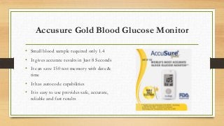Accusure Gold Blood Glucose Monitor
• Small blood sample required only 1.4
• It gives accurate results in Just 8 Seconds
• It can save 150 test memory with date &
time
• It has autocode capabilities
• It is easy to use provides safe, accurate,
reliable and fast results
 
