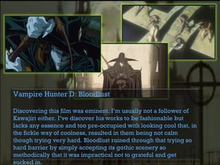 Vampire Hunter D: Bloodlust
Discovering this film was eminent. I’m usually not a follower of
Kawajiri either. I’ve discover his works to be fashionable but
lacks any essence and too pre-occupied with looking cool that, in
the fickle way of coolness, resulted in them being not calm
though trying very hard. Bloodlust ruined through that trying so
hard barrier by simply accepting its gothic scenery so
methodically that it was impractical not to grateful and get
sucked in.
 