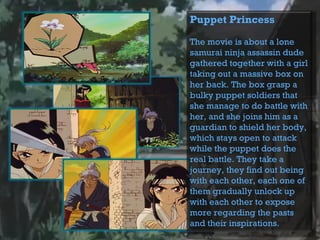 Puppet Princess
The movie is about a lone
samurai ninja assassin dude
gathered together with a girl
taking out a massive box on
her back. The box grasp a
bulky puppet soldiers that
she manage to do battle with
her, and she joins him as a
guardian to shield her body,
which stays open to attack
while the puppet does the
real battle. They take a
journey, they find out being
with each other, each one of
them gradually unlock up
with each other to expose
more regarding the pasts
and their inspirations.
 