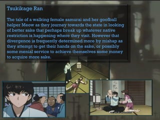 Tsukikage Ran
The tale of a walking female samurai and her goofball
helper Meow as they journey towards the state in looking
of better sake that perhaps break up whatever native
restriction is happening where they visit. However that
divergence is frequently determined more by mishap as
they attempt to get their hands on the sake, or possibly
some menial service to achieve themselves some money
to acquire more sake.
 