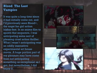 Blood The Last
Vampire
It was quite a long time since
it had initially come out, and
I’d previously seen Blood+,
the angst fan girl action
bishie-fest. In an anime film to
spawn that sequence, I was
anticipating some sort of
pleasing cruel action thriller.
What I wasn’t anticipating was
an oddly insensitive
experimental art house
movie. A huge portion part of
my pleasure may have come
from not anticipating
something as exceptional as I
got, but nevertheless, I did
enjoy it.
 