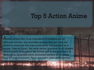 Anime action film is an extension of creating an art
through movies, this includes genres that can only be
found in cinemas, but was incorrectly categorized as a
genre. Like in Japan, the term anime pertains to all shapes
of animation throughout the world and to be specific it is
defined as Japanese-style animated movies in cinemas
and TV entertainment. Here are some animated movies.
 