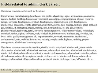 Fields related to admin clerk career:
The above resumes can be used for fields as:
Construction, manufacturing, healthcare, non profit, advertising, agile, architecture, automotive,
agency, budget, building, business development, consulting, communication, clinical research,
design, software development, product development, interior design, web development,
engineering, education, events, electrical, exhibition, energy, ngo, finance, fashion, green card, oil
gas, hospital, it, marketing, media, mining, nhs, non technical, oil and gas, offshore,
pharmaceutical, real estate, retail, research, human resources, telecommunications, technology,
technical, senior, digital, software, web, clinical, hr, infrastructure, business, erp, creative, ict,
hvac, sales, quality management, uk, implementation, network, operations, architectural,
environmental, crm, website, interactive, security, supply chain, logistics, training, project
management, administrative management…
The above resumes also can be used for job title levels: entry level admin clerk, junior admin
clerk, senior admin clerk, admin clerk assistant, admin clerk associate, admin clerk administrator,
admin clerk clerk, admin clerk coordinator, admin clerk consultant, admin clerk controller, admin
clerk director, admin clerk engineer, admin clerk executive, admin clerk leader, admin clerk
manager, admin clerk officer, admin clerk specialist, admin clerk supervisor, VP admin clerk…
Useful materials: • coverletter123/free-63-cover-letter-samples
• coverletter123/free-ebook-top-16-secrets-for-writing-an-effective-resume
 