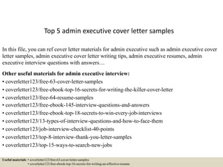 Top 5 admin executive cover letter samples
In this file, you can ref cover letter materials for admin executive such as admin executive cover
letter samples, admin executive cover letter writing tips, admin executive resumes, admin
executive interview questions with answers…
Other useful materials for admin executive interview:
• coverletter123/free-63-cover-letter-samples
• coverletter123/free-ebook-top-16-secrets-for-writing-the-killer-cover-letter
• coverletter123/free-64-resume-samples
• coverletter123/free-ebook-145-interview-questions-and-answers
• coverletter123/free-ebook-top-18-secrets-to-win-every-job-interviews
• coverletter123/13-types-of-interview-questions-and-how-to-face-them
• coverletter123/job-interview-checklist-40-points
• coverletter123/top-8-interview-thank-you-letter-samples
• coverletter123/top-15-ways-to-search-new-jobs
Useful materials: • coverletter123/free-63-cover-letter-samples
• coverletter123/free-ebook-top-16-secrets-for-writing-an-effective-resume
 