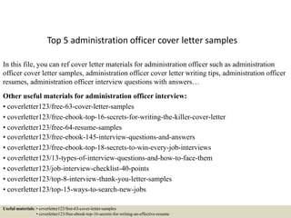 Top 5 administration officer cover letter samples
In this file, you can ref cover letter materials for administration officer such as administration
officer cover letter samples, administration officer cover letter writing tips, administration officer
resumes, administration officer interview questions with answers…
Other useful materials for administration officer interview:
• coverletter123/free-63-cover-letter-samples
• coverletter123/free-ebook-top-16-secrets-for-writing-the-killer-cover-letter
• coverletter123/free-64-resume-samples
• coverletter123/free-ebook-145-interview-questions-and-answers
• coverletter123/free-ebook-top-18-secrets-to-win-every-job-interviews
• coverletter123/13-types-of-interview-questions-and-how-to-face-them
• coverletter123/job-interview-checklist-40-points
• coverletter123/top-8-interview-thank-you-letter-samples
• coverletter123/top-15-ways-to-search-new-jobs
Useful materials: • coverletter123/free-63-cover-letter-samples
• coverletter123/free-ebook-top-16-secrets-for-writing-an-effective-resume
 