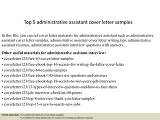 Top 5 administrative assistant cover letter samples
In this file, you can ref cover letter materials for administrative assistant such as administrative
assistant cover letter samples, administrative assistant cover letter writing tips, administrative
assistant resumes, administrative assistant interview questions with answers…
Other useful materials for administrative assistant interview:
• coverletter123/free-63-cover-letter-samples
• coverletter123/free-ebook-top-16-secrets-for-writing-the-killer-cover-letter
• coverletter123/free-64-resume-samples
• coverletter123/free-ebook-145-interview-questions-and-answers
• coverletter123/free-ebook-top-18-secrets-to-win-every-job-interviews
• coverletter123/13-types-of-interview-questions-and-how-to-face-them
• coverletter123/job-interview-checklist-40-points
• coverletter123/top-8-interview-thank-you-letter-samples
• coverletter123/top-15-ways-to-search-new-jobs
Useful materials: • coverletter123/free-63-cover-letter-samples
• coverletter123/free-ebook-top-16-secrets-for-writing-an-effective-resume
 