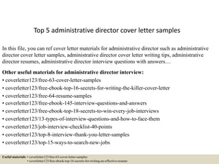 Top 5 administrative director cover letter samples
In this file, you can ref cover letter materials for administrative director such as administrative
director cover letter samples, administrative director cover letter writing tips, administrative
director resumes, administrative director interview questions with answers…
Other useful materials for administrative director interview:
• coverletter123/free-63-cover-letter-samples
• coverletter123/free-ebook-top-16-secrets-for-writing-the-killer-cover-letter
• coverletter123/free-64-resume-samples
• coverletter123/free-ebook-145-interview-questions-and-answers
• coverletter123/free-ebook-top-18-secrets-to-win-every-job-interviews
• coverletter123/13-types-of-interview-questions-and-how-to-face-them
• coverletter123/job-interview-checklist-40-points
• coverletter123/top-8-interview-thank-you-letter-samples
• coverletter123/top-15-ways-to-search-new-jobs
Useful materials: • coverletter123/free-63-cover-letter-samples
• coverletter123/free-ebook-top-16-secrets-for-writing-an-effective-resume
 
