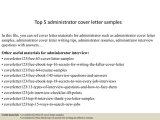 Top 5 administrator cover letter samples
In this file, you can ref cover letter materials for administrator such as administrator cover letter
samples, administrator cover letter writing tips, administrator resumes, administrator interview
questions with answers…
Other useful materials for administrator interview:
• coverletter123/free-63-cover-letter-samples
• coverletter123/free-ebook-top-16-secrets-for-writing-the-killer-cover-letter
• coverletter123/free-64-resume-samples
• coverletter123/free-ebook-145-interview-questions-and-answers
• coverletter123/free-ebook-top-18-secrets-to-win-every-job-interviews
• coverletter123/13-types-of-interview-questions-and-how-to-face-them
• coverletter123/job-interview-checklist-40-points
• coverletter123/top-8-interview-thank-you-letter-samples
• coverletter123/top-15-ways-to-search-new-jobs
Useful materials: • coverletter123/free-63-cover-letter-samples
• coverletter123/free-ebook-top-16-secrets-for-writing-an-effective-resume
 