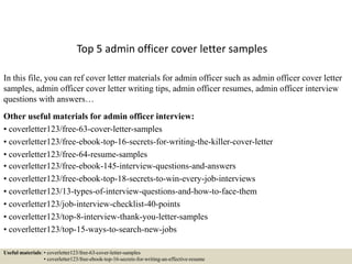 Top 5 admin officer cover letter samples
In this file, you can ref cover letter materials for admin officer such as admin officer cover letter
samples, admin officer cover letter writing tips, admin officer resumes, admin officer interview
questions with answers…
Other useful materials for admin officer interview:
• coverletter123/free-63-cover-letter-samples
• coverletter123/free-ebook-top-16-secrets-for-writing-the-killer-cover-letter
• coverletter123/free-64-resume-samples
• coverletter123/free-ebook-145-interview-questions-and-answers
• coverletter123/free-ebook-top-18-secrets-to-win-every-job-interviews
• coverletter123/13-types-of-interview-questions-and-how-to-face-them
• coverletter123/job-interview-checklist-40-points
• coverletter123/top-8-interview-thank-you-letter-samples
• coverletter123/top-15-ways-to-search-new-jobs
Useful materials: • coverletter123/free-63-cover-letter-samples
• coverletter123/free-ebook-top-16-secrets-for-writing-an-effective-resume
 