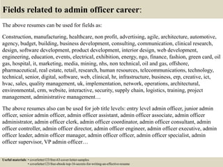 Fields related to admin officer career:
The above resumes can be used for fields as:
Construction, manufacturing, healthcare, non profit, advertising, agile, architecture, automotive,
agency, budget, building, business development, consulting, communication, clinical research,
design, software development, product development, interior design, web development,
engineering, education, events, electrical, exhibition, energy, ngo, finance, fashion, green card, oil
gas, hospital, it, marketing, media, mining, nhs, non technical, oil and gas, offshore,
pharmaceutical, real estate, retail, research, human resources, telecommunications, technology,
technical, senior, digital, software, web, clinical, hr, infrastructure, business, erp, creative, ict,
hvac, sales, quality management, uk, implementation, network, operations, architectural,
environmental, crm, website, interactive, security, supply chain, logistics, training, project
management, administrative management…
The above resumes also can be used for job title levels: entry level admin officer, junior admin
officer, senior admin officer, admin officer assistant, admin officer associate, admin officer
administrator, admin officer clerk, admin officer coordinator, admin officer consultant, admin
officer controller, admin officer director, admin officer engineer, admin officer executive, admin
officer leader, admin officer manager, admin officer officer, admin officer specialist, admin
officer supervisor, VP admin officer…
Useful materials: • coverletter123/free-63-cover-letter-samples
• coverletter123/free-ebook-top-16-secrets-for-writing-an-effective-resume
 