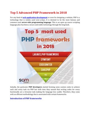 Top 5 Advanced PHP Framework in 2018
For any kind of web application development or even for designing a website, PHP is a
technology that is widely used now-a-days. It is deemed to be the most famous and
common used server-side programming language. This is an open up source scripting
language plus has been a secure and stable technology through the long back.
Initially, the particular PHP developers started forming some custom codes to achieve
each and every task via PHP but with time they sensed that writing codes for every
functionally are a tiresome task making the language less usable. Therefore, they come
with an efficient methodology that is associated with certain frameworks.
Introduction of PHP frameworks
 