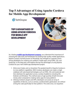Top 5 Advantages of Using Apache Cordova
for Mobile App Development
As a leading mobile app development company, we understand the importance of
choosing the right tools and frameworks for building high-quality mobile applications.
Apache Cordova, formerly known as PhoneGap, has emerged as a popular choice
among developers for creating cross-platform mobile apps using HTML, CSS, and
JavaScript. In this blog post, we'll explore the top five advantages of using Apache
Cordova for your next mobile app development project.
1. Write once Create, and run Anywhere The greatest benefit of Apache Cordova is
its cross-platform capabilities. With Cordova, developers can create a single
codebase with web-based technologies such as HTML, CSS, and JavaScript and
then distribute the application across a variety of platforms including iOS,
Android, and Windows. This method saves a huge quantity of both time and
money when compared to creating native apps for every platform.
2. Utilizing Cordova's plugins and APIs, developers can access an array of
capabilities of devices, such as cameras, accelerometers geolocation, etc without
writing the code specifically for their platform. This write-once, run-anywhere
 
