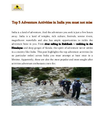Top 5 Adventure Activities in India you must not miss
India is a land of adventure. And the adventure you seek is just a few hours
away. India is a land of temples, rich culture, festivals, serene rivers,
magnificent waterfalls and also has ample opportunities to tickle the
adventure bone in you. From river rafting in Rishikesh to trekking in the
Himalayas and deep gorges of Kerala; the spirit of adventure never settles
in a country like India. This post highlights the top adventure activities (in
no particular order) across India you must attempt at least once in a
lifetime. Apparently, these are also the most popular and most sought after
activities adventure enthusiasts crave for.
 