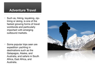 Adventure Travel
• Such as, hiking, kayaking, zip-
lining or skiing, is one of the
fastest growing forms of travel
worldwide and particularly
important with emerging
outbound markets.

• Some popular trips seen are
expedition yachting in
destinations such as the
Galapagos, Alaska, and
Australia, and safaris in South
Africa, East Africa, and
Australia.
 