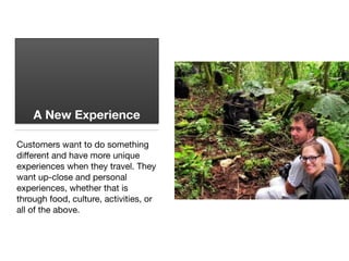 A New Experience
Customers want to do something
diﬀerent and have more unique
experiences when they travel. They
want up-close and personal
experiences, whether that is
through food, culture, activities, or
all of the above.
 