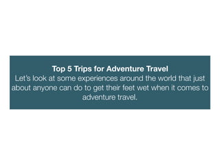 Top 5 Trips for Adventure Travel
Let’s look at some experiences around the world that just
about anyone can do to get their feet wet when it comes to
adventure travel.
 