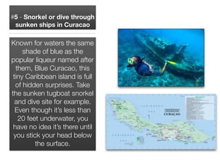 #5 - Snorkel or dive through
sunken ships in Curacao
Known for waters the same
shade of blue as the
popular liqueur named after
them, Blue Curacao, this
tiny Caribbean island is full
of hidden surprises. Take
the sunken tugboat snorkel
and dive site for example.
Even though it’s less than
20 feet underwater, you
have no idea it’s there until
you stick your head below
the surface.
 
