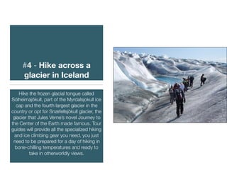 #4 - Hike across a
glacier in Iceland
Hike the frozen glacial tongue called
Sólheimajökull, part of the Myrdalsjokull ice
cap and the fourth largest glacier in the
country or opt for Snæfellsjökull glacier, the
glacier that Jules Verne’s novel Journey to
the Center of the Earth made famous. Tour
guides will provide all the specialized hiking
and ice climbing gear you need, you just
need to be prepared for a day of hiking in
bone-chilling temperatures and ready to
take in otherworldly views.
 
