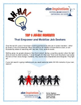 


                                              The
                            
            That Empower and Mobilize Job Seekers

Over the last 20+ years I have been coaching professionals who are in career transition - either
by choice, or by circumstances. Many are stuck by an inability to know where to start, or are
frustrated by weeks of searching with very few, if any, positive results.

Nothing gives me greater pleasure than that moment during a coaching session when the light
clicks on and my client exclaims, “I never thought of it that way!” Even over the phone I can sense
the tone of their voice change. Suddenly, they sound more empowered and energized. They light
up!

If your job search is going nowhere and you would welcome some AH-HA moments of your own,
read on!

                                                 



                                                 
                                                                      
                                                     Image courtesy of Feelart / FreeDigitalPhotos.net




                                                                Norine Dagliano
                                                                Job Search Specialist
                                                                Coach/Trainer
                                                                (301) 766-2032
 