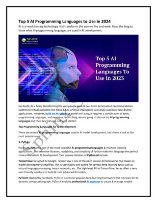 Top 5 AI Programming Languages to Use in 2024
AI is a revolutionary technology that transforms the way we live and work. Read the blog to
know what AI programming languages are used in AI development.
No doubt, AI is finely transforming the way people work & live. From personalized recommendation
systems to virtual assistants like Alexa & Siri, artificial intelligence is strongly used to create diverse
applications. However, build an AI system or model isn’t easy, it requires a combination of tools,
programming languages, and expertise. In this blog, we are going to discuss top AI programming
languages and their key features. Let’s get started.
Top Programming Languages for AI Development
There are several AI programming languages used in AI model development. Let’s have a look at the
most popular ones:
1. Python
No doubt, Python is one of the most powerful AI programming languages & machine learning
applications. The extensive libraries, readability, and simplicity of Python make this language the perfect
choice for custom AI development. Two popular libraries of Python AI include:
TensorFlow: Designed by Google, TensorFlow is one of the open-source AI frameworks that makes AI
model development simplified. This is specifically well-suited for several deep learning tasks such as
natural language processing, neural networks, etc. The high-level API of TensorFlow, Keras offers a very
user-friendly interface to build & train advanced AI models.
PyTorch: Backed by Facebook, PyTorch is another popular deep-learning framework that is known for its
dynamic computation graph. PyTorch enables professional AI engineer to create & manage models
 