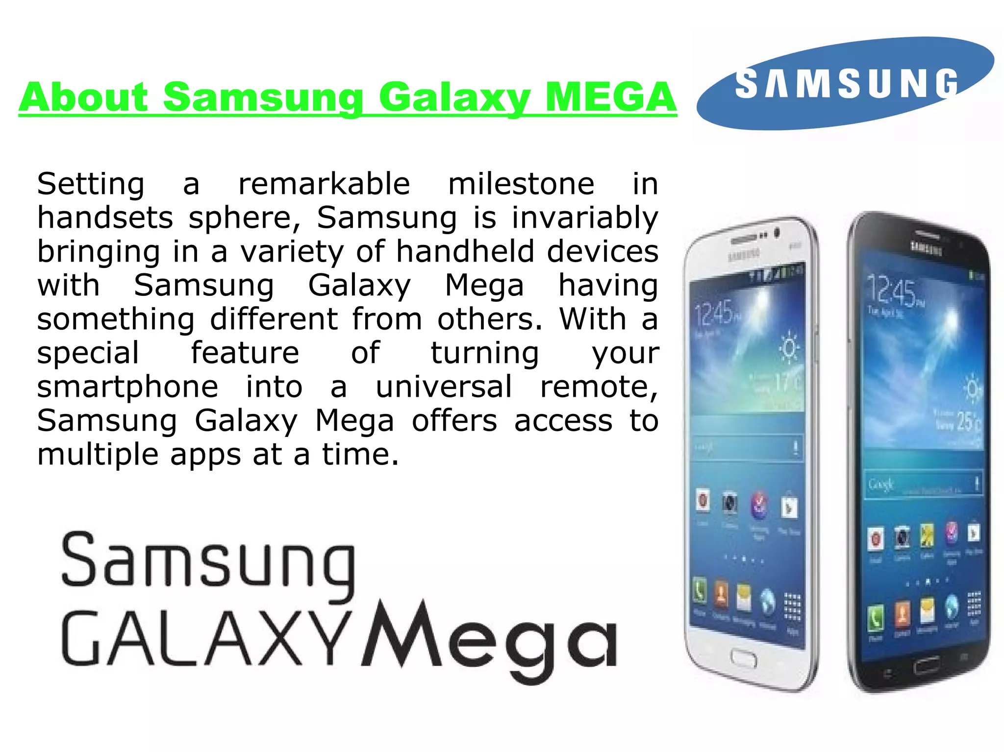 About Samsung Galaxy MEGA
Setting a remarkable milestone in
handsets sphere, Samsung is invariably
bringing in a variety of handheld devices
with Samsung Galaxy Mega having
something different from others. With a
special
feature
of
turning
your
smartphone into a universal remote,
Samsung Galaxy Mega offers access to
multiple apps at a time.

 