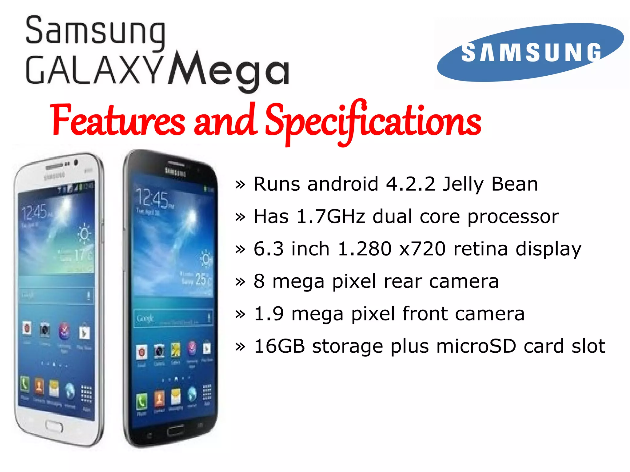 Samsung Galaxy
MEGA

Features and Specifications
» Runs android 4.2.2 Jelly Bean
» Has 1.7GHz dual core processor
» 6.3 inch 1.280 x720 retina display
» 8 mega pixel rear camera
» 1.9 mega pixel front camera
» 16GB storage plus microSD card slot

 