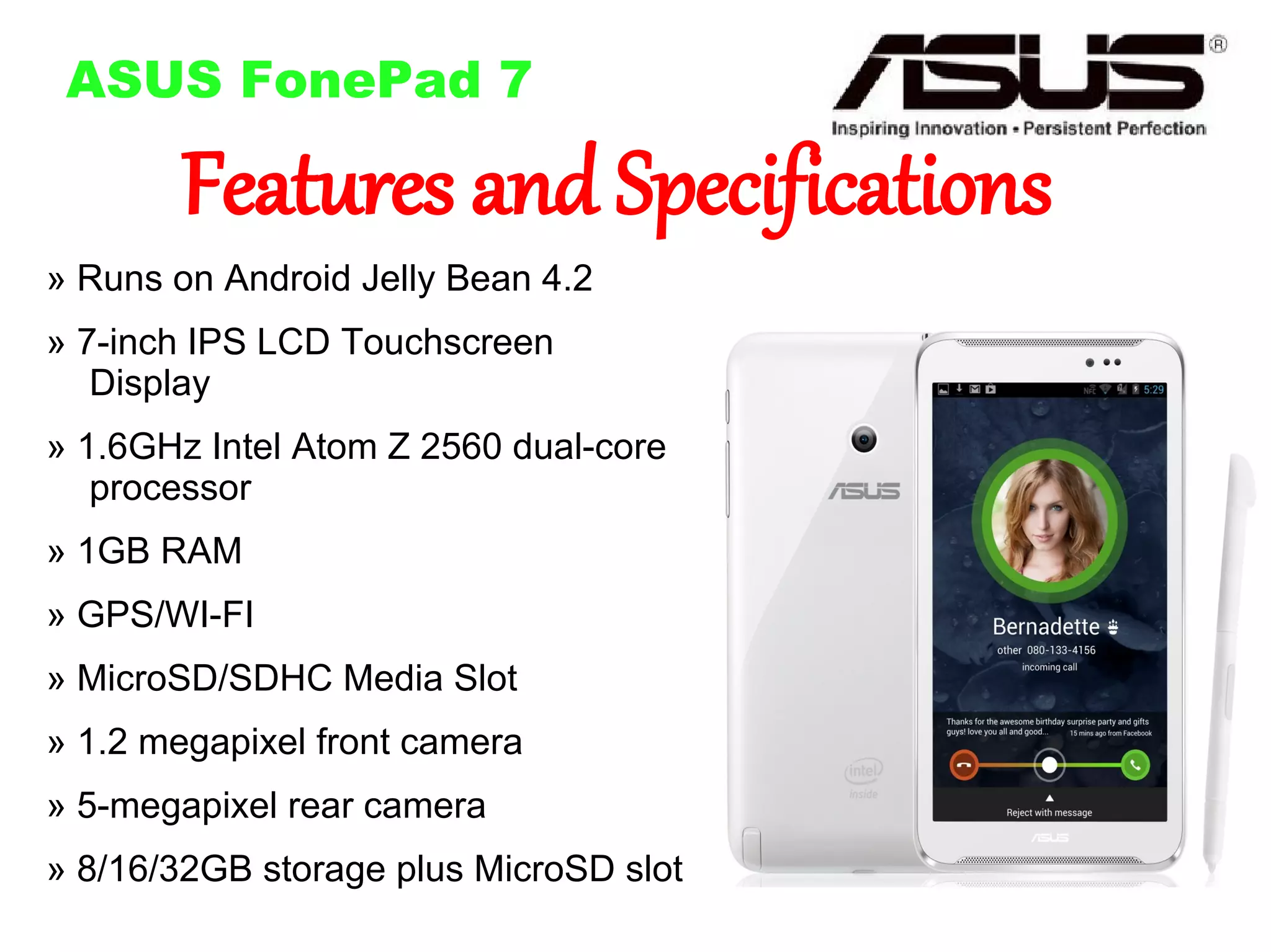 ASUS FonePad 7

Features and Specifications

» Runs on Android Jelly Bean 4.2
» 7-inch IPS LCD Touchscreen
Display

» 1.6GHz Intel Atom Z 2560 dual-core
processor
» 1GB RAM
» GPS/WI-FI
» MicroSD/SDHC Media Slot
» 1.2 megapixel front camera
» 5-megapixel rear camera
» 8/16/32GB storage plus MicroSD slot

 
