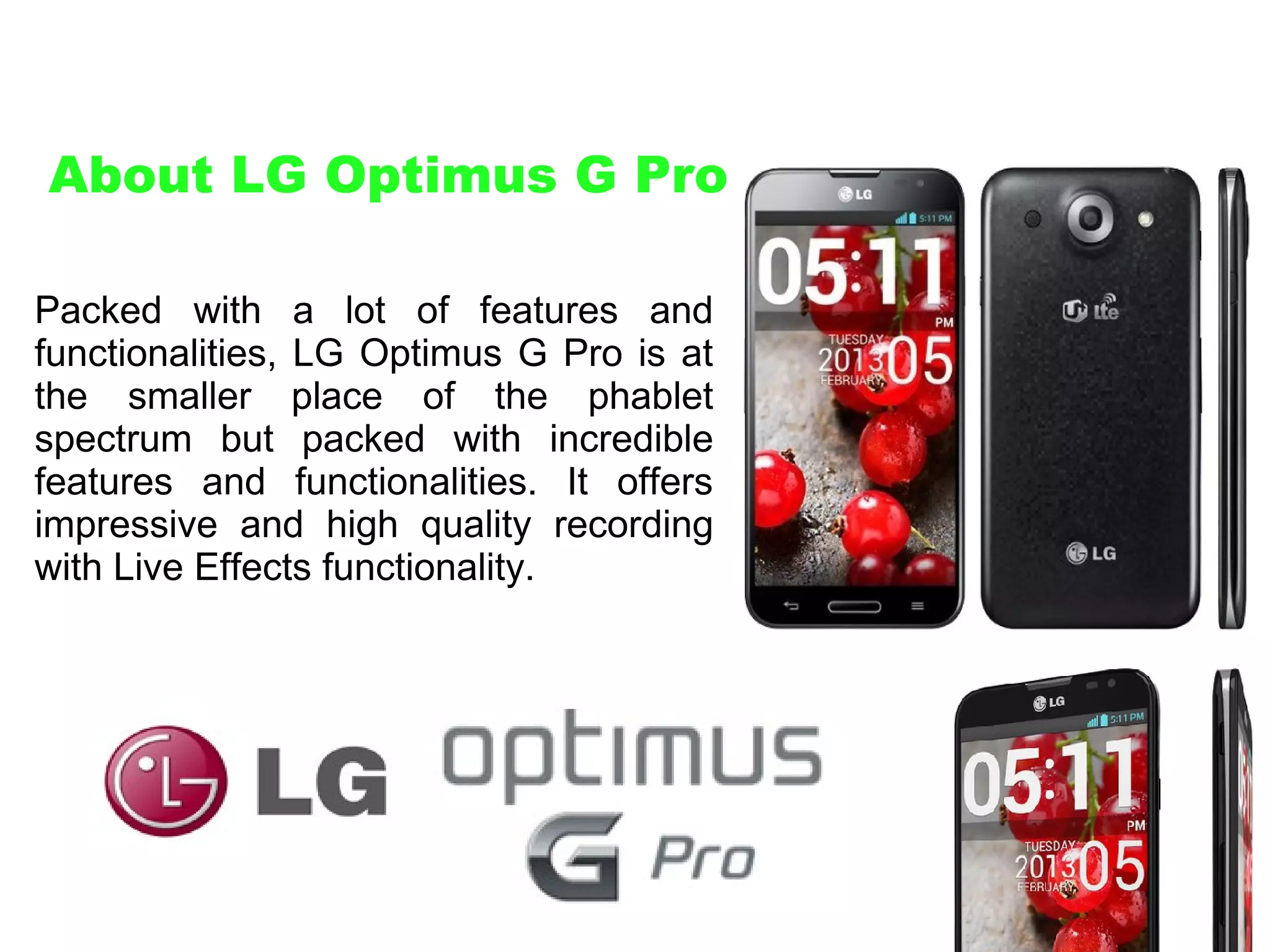 About LG Optimus G Pro
Packed with a lot of features and
functionalities, LG Optimus G Pro is at
the smaller place of the phablet
spectrum but packed with incredible
features and functionalities. It offers
impressive and high quality recording
with Live Effects functionality.

 