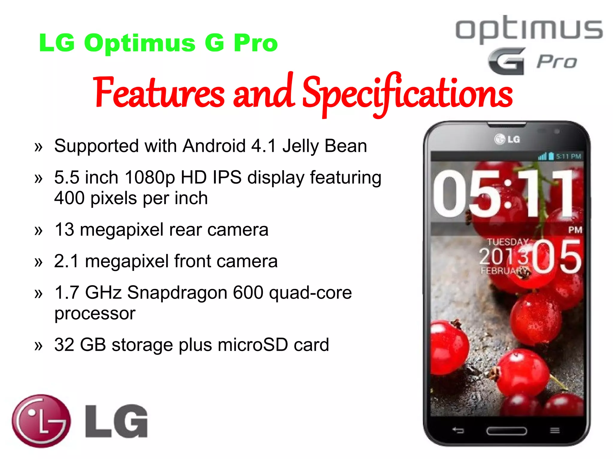 LG Optimus G Pro

Features and Specifications

» Supported with Android 4.1 Jelly Bean

» 5.5 inch 1080p HD IPS display featuring
400 pixels per inch
» 13 megapixel rear camera
» 2.1 megapixel front camera
» 1.7 GHz Snapdragon 600 quad-core
processor
» 32 GB storage plus microSD card

 