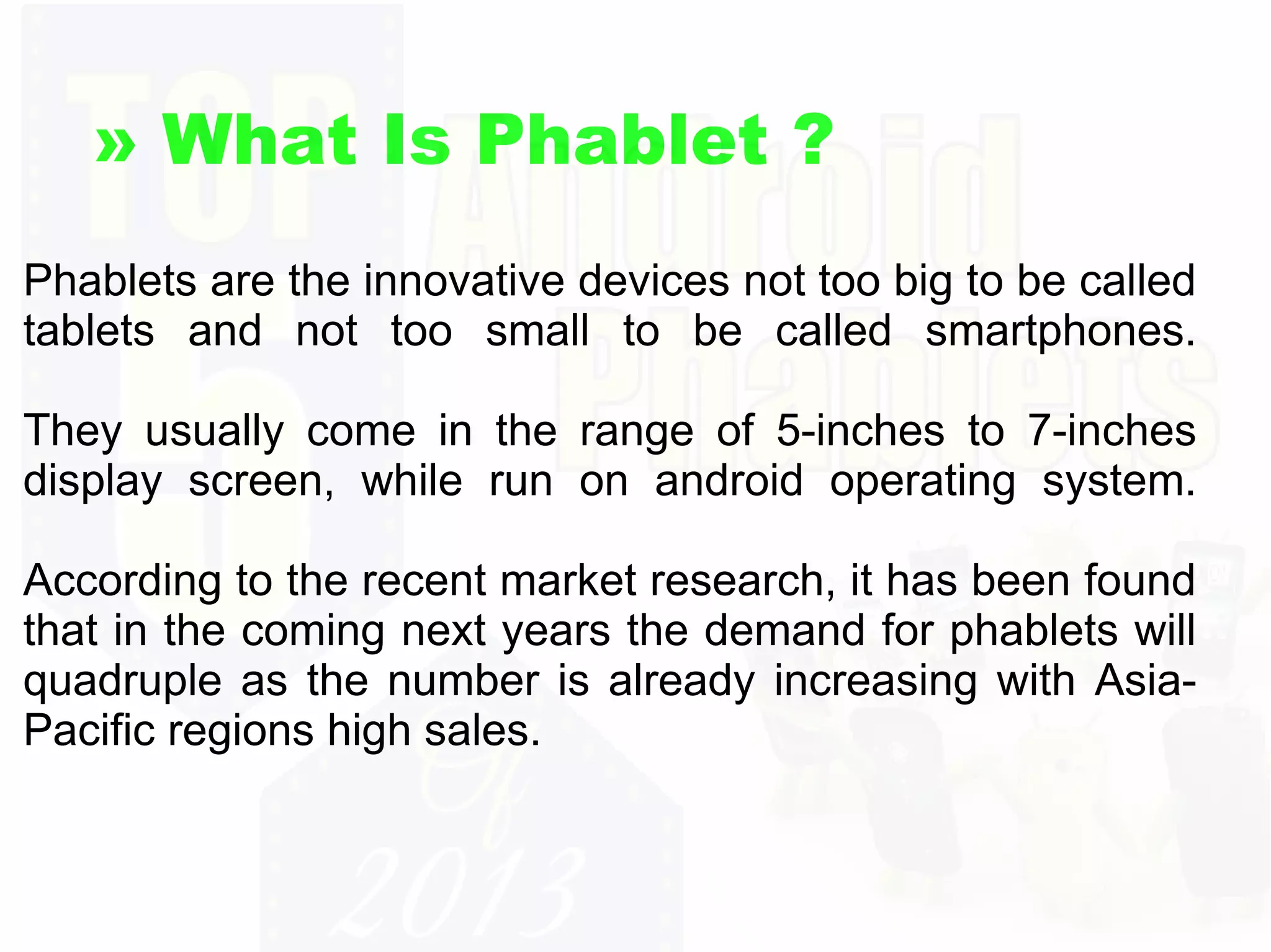 » What Is Phablet ?
Phablets are the innovative devices not too big to be called
tablets and not too small to be called smartphones.
They usually come in the range of 5-inches to 7-inches
display screen, while run on android operating system.
According to the recent market research, it has been found
that in the coming next years the demand for phablets will
quadruple as the number is already increasing with AsiaPacific regions high sales.

 