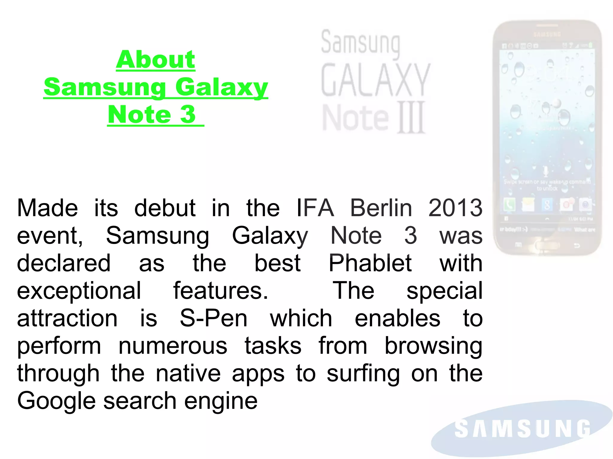 About
Samsung Galaxy
Note 3

Made its debut in the IFA Berlin 2013
event, Samsung Galaxy Note 3 was
declared as the best Phablet with
exceptional features.
The special
attraction is S-Pen which enables to
perform numerous tasks from browsing
through the native apps to surfing on the
Google search engine

 