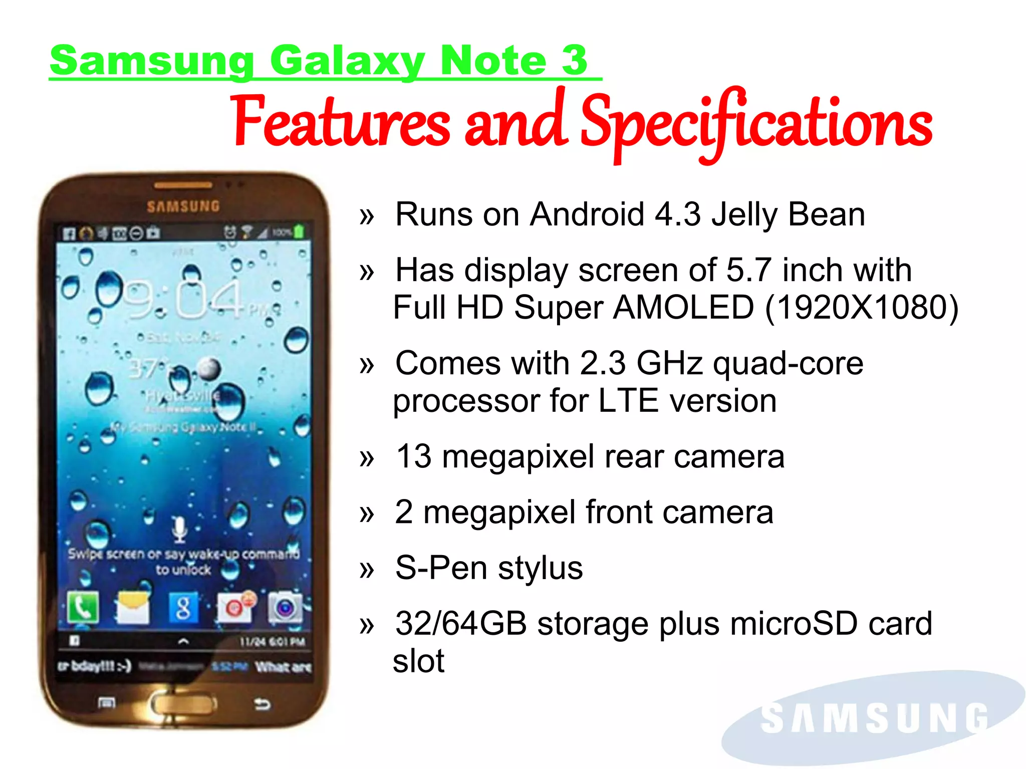 Samsung Galaxy Note 3

Features and Specifications
» Runs on Android 4.3 Jelly Bean

» Has display screen of 5.7 inch with
Full HD Super AMOLED (1920X1080)
» Comes with 2.3 GHz quad-core
processor for LTE version
» 13 megapixel rear camera
» 2 megapixel front camera
» S-Pen stylus
» 32/64GB storage plus microSD card
slot

 