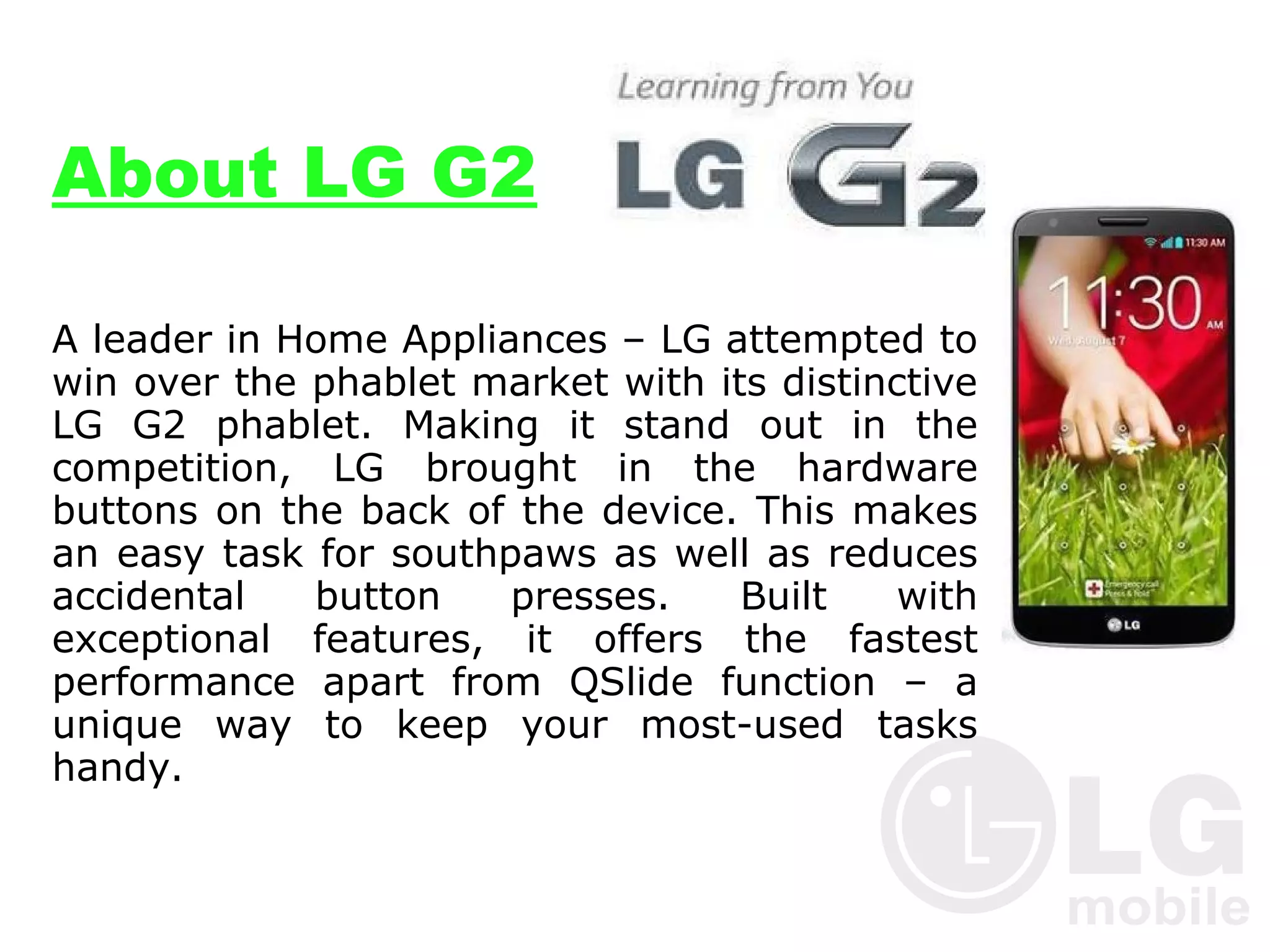 About LG G2
A leader in Home Appliances – LG attempted to
win over the phablet market with its distinctive
LG G2 phablet. Making it stand out in the
competition, LG brought in the hardware
buttons on the back of the device. This makes
an easy task for southpaws as well as reduces
accidental
button
presses.
Built
with
exceptional features, it offers the fastest
performance apart from QSlide function – a
unique way to keep your most-used tasks
handy.

 