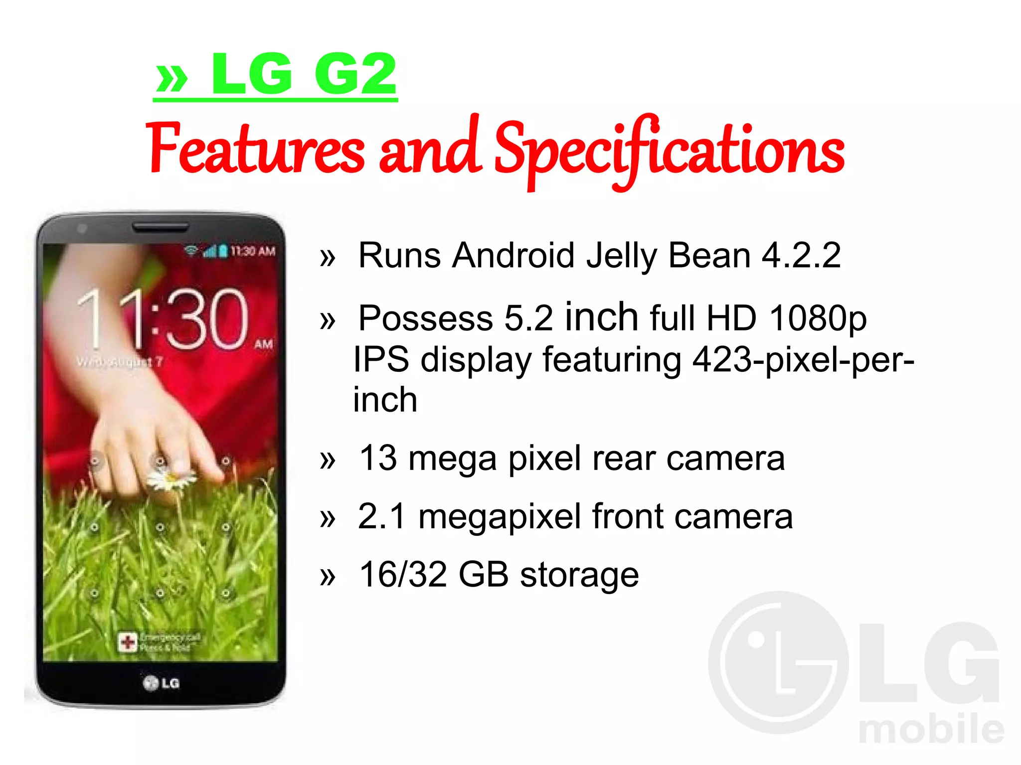 » LG G2

Features and Specifications
» Runs Android Jelly Bean 4.2.2
» Possess 5.2 inch full HD 1080p
IPS display featuring 423-pixel-perinch
» 13 mega pixel rear camera
» 2.1 megapixel front camera
» 16/32 GB storage

 