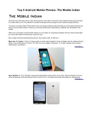 Top 5 Android Mobile Phones- The Mobile Indian
As we all know that everyone is crazy about phones now a days. And since many mobile phones are launching
on a daily basis so it is very difficult to choose the best phone according to one's needs and specifications.
To resolve out that problem TMI posses many such types of features that will help you out to select the best cell
phone such as Phone finder in which you can have all the basic specifications, features and all related to the
mobile.
Other one is Compare in phone finder where you can easily do comparison between the two phones which gets
you more clear about the phone you choose to buy.
Now a days the best android phones came in the market under 10.000 are :-
Micromax Yu Yureka : The Yu Yureka seems to be the best handset in terms of design with its rubberised back
panel. It has a dimension of 154.8 x 78 x 6-8.8 mm and weighs 155 grams. Yu Yureka display have Corning
Gorilla Glass 3 protection.
Read More...
Asus Zenfone 5 : This 145 grams measuring smartphone comes with a curvy body, which measures 10.3 mm
at the thickest part while the thinnest point is just 5.5 mm. The matte finish back panel gives an ultimate grip.
Read More...
 