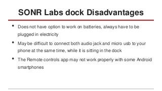 SONR Labs dock Disadvantages
•

Does not have option to work on batteries, always have to be
plugged in electricity

•

May be difficult to connect both audio jack and micro usb to your
phone at the same time, while it is sitting in the dock

•

The Remote controls app may not work properly with some Android
smartphones

 