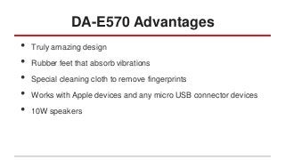 DA-E570 Advantages
•
•
•
•
•

Truly amazing design
Rubber feet that absorb vibrations
Special cleaning cloth to remove fingerprints
Works with Apple devices and any micro USB connector devices
10W speakers

 