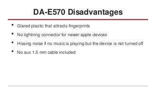 DA-E570 Disadvantages
•
•
•
•

Glared plastic that attracts fingerprints
No lightning connector for newer apple devices
Hissing noise if no music is playing but the device is not turned off
No aux 1.5 mm cable included

 